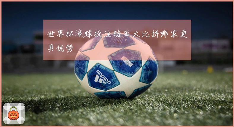 世界杯滚球投注赔率大比拼哪家更具优势