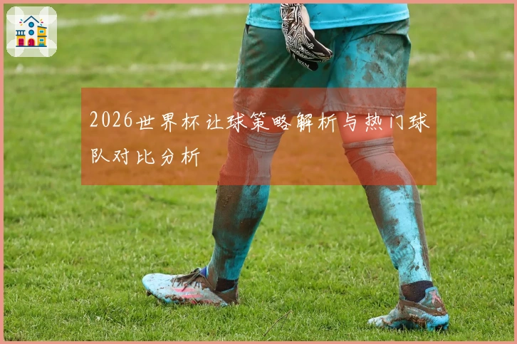 2026世界杯让球策略解析与热门球队对比分析